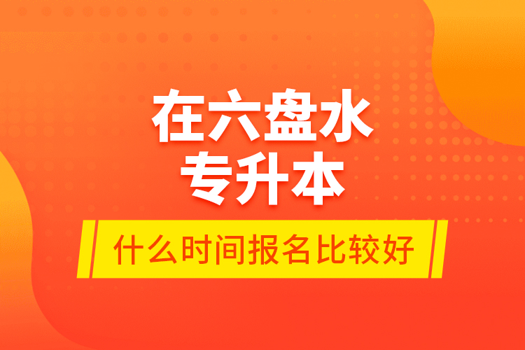 在六盤水專升本什么時間報名比較好？