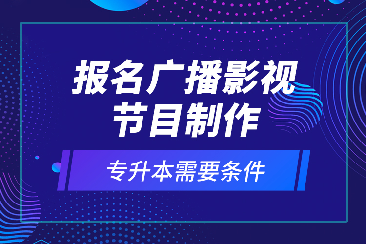 報名廣播影視節(jié)目制作專升本需要條件？