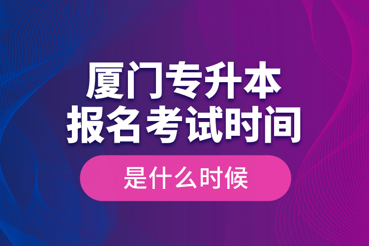廈門專升本報(bào)名考試時(shí)間是什么時(shí)候？