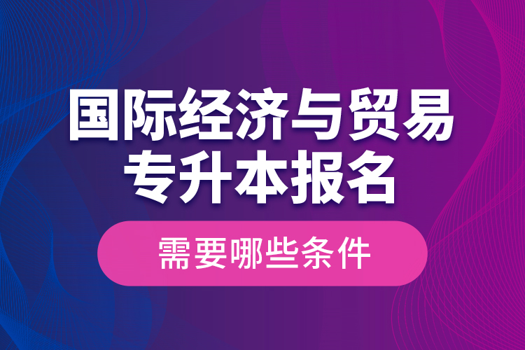 國(guó)際經(jīng)濟(jì)與貿(mào)易專(zhuān)升本報(bào)名需要哪些條件？