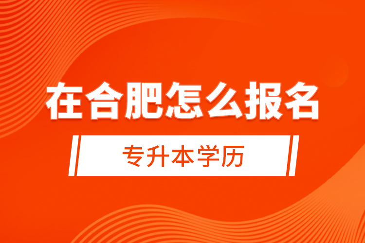 在合肥怎么報名專升本學歷？