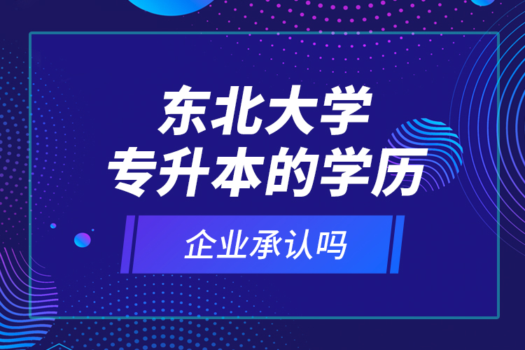 東北大學(xué)專升本的學(xué)歷企業(yè)承認(rèn)嗎？