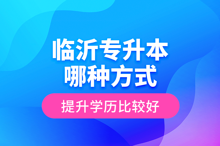 臨沂專升本哪種方式提升學(xué)歷比較好？