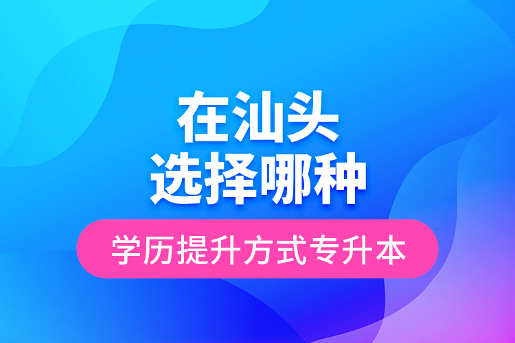 在汕頭選擇哪種學(xué)歷提升方式專升本？