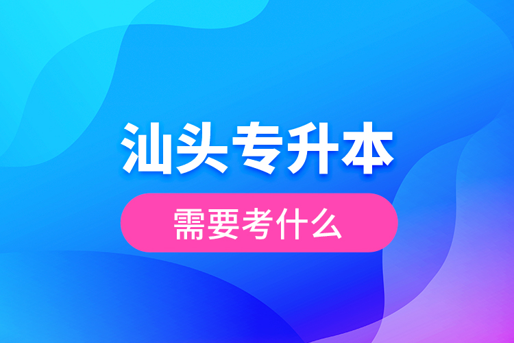 汕頭專升本需要考什么？