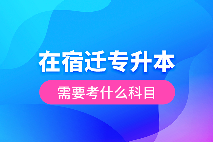 在宿遷專升本需要考什么科目？