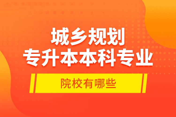 城鄉(xiāng)規(guī)劃專升本本科專業(yè)院校有哪些？