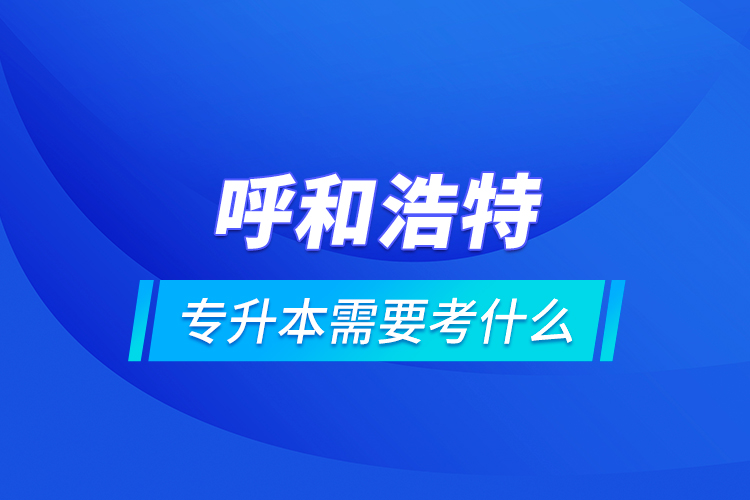 呼和浩特專(zhuān)升本需要考什么？