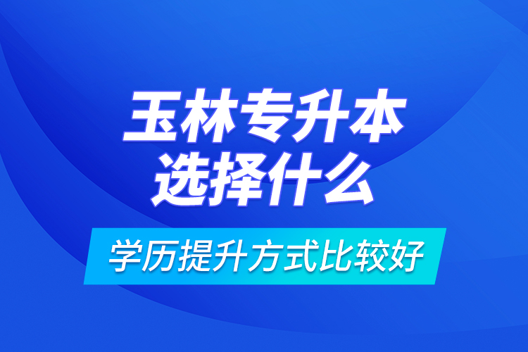 玉林專(zhuān)升本選擇什么學(xué)歷提升方式比較好？
