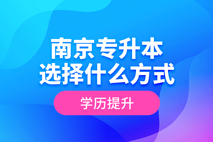 南京專升本選擇什么方式學(xué)歷提升？