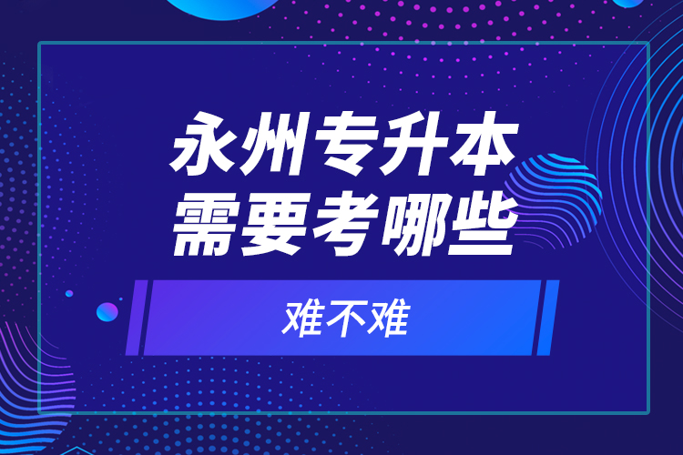 永州專升本需要考哪些？難不難？