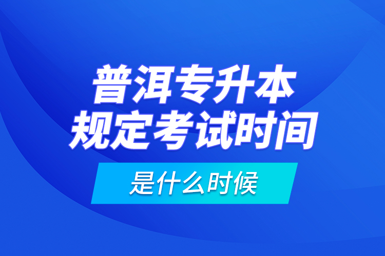 普洱專升本規(guī)定考試時間是什么時候？