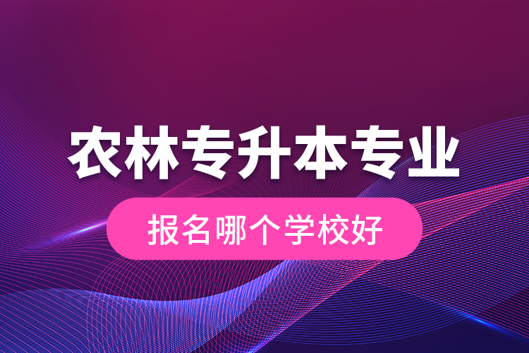 農(nóng)林專升本專業(yè)報(bào)名哪個(gè)學(xué)校好？