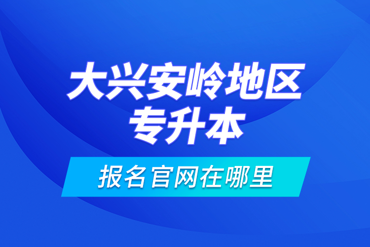 大興安嶺地區(qū)專升本報名官網在哪里？