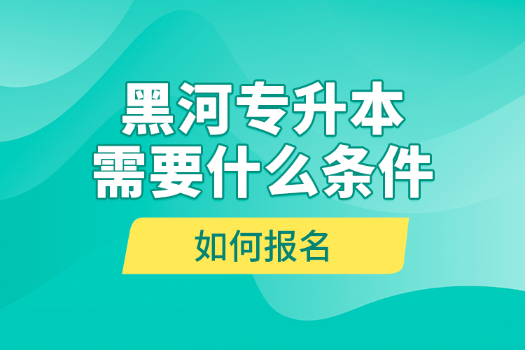 黑河專(zhuān)升本需要什么條件，如何報(bào)名？