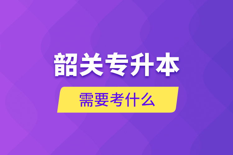 韶關(guān)專(zhuān)升本需要考什么？