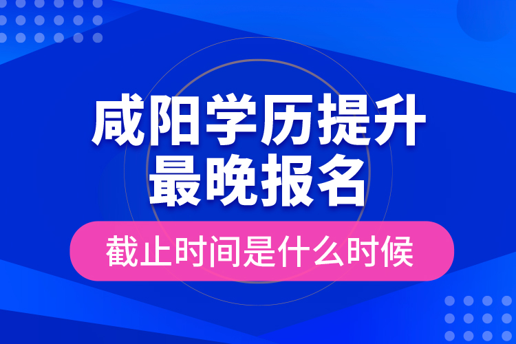 咸陽學(xué)歷提升最晚報(bào)名截止時間是什么時候？
