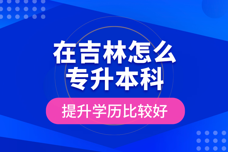 在吉林怎么專升本科提升學歷比較好？