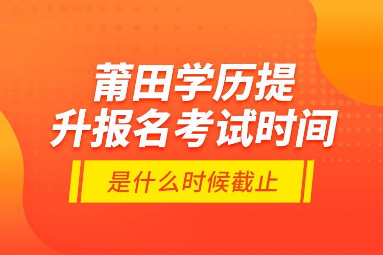 莆田學(xué)歷提升報名考試時間是什么時候截止？