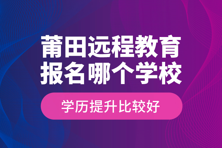 莆田遠(yuǎn)程教育報名哪個學(xué)校學(xué)歷提升比較好？