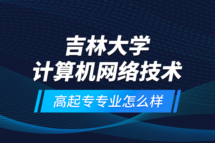 吉林大學計算機網(wǎng)絡(luò)技術(shù)高起專專業(yè)怎么樣？