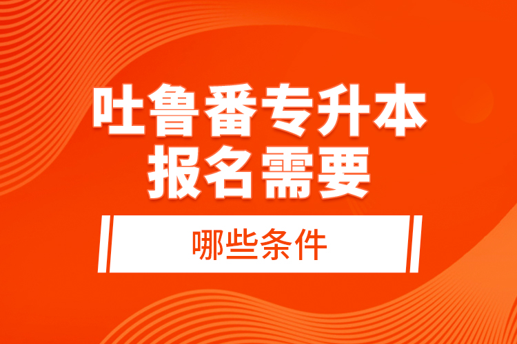 吐魯番專(zhuān)升本報(bào)名需要哪些條件？