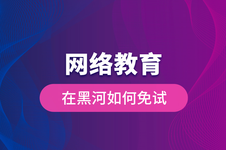 網(wǎng)絡(luò)教育在黑河如何免試？