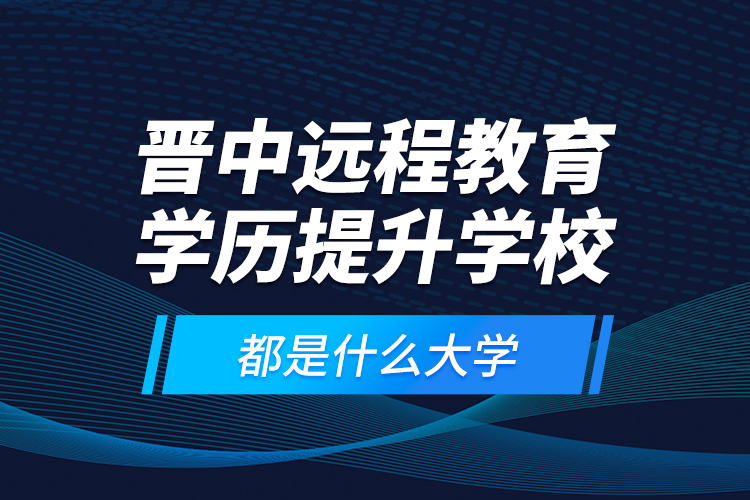 晉中遠(yuǎn)程教育學(xué)歷提升學(xué)校都是什么大學(xué)？