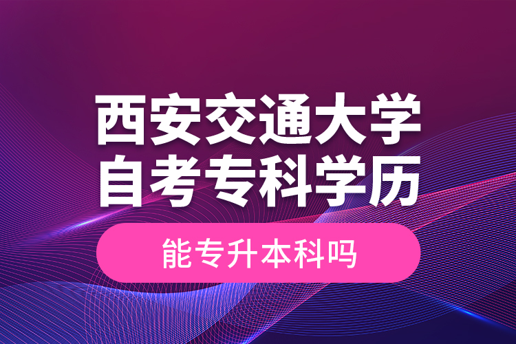 ?西安交通大學(xué)自考?？茖W(xué)歷能專升本科嗎？