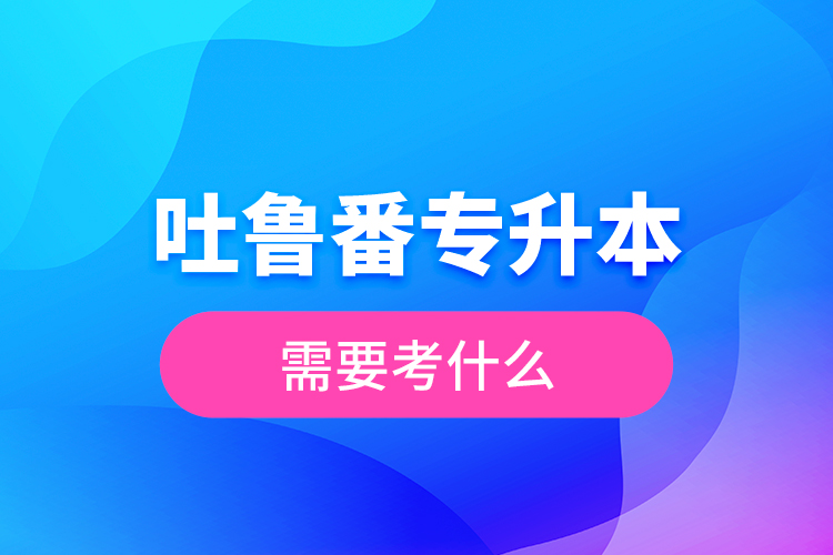 吐魯番專(zhuān)升本需要考什么？