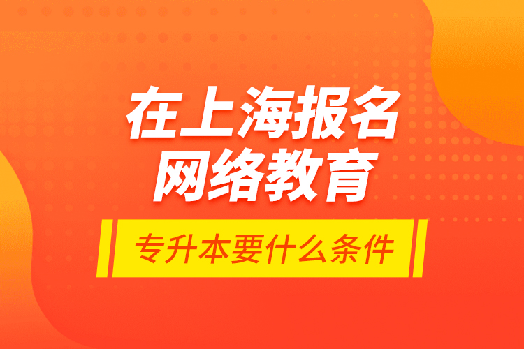 在上海報名網絡教育專升本要什么條件？