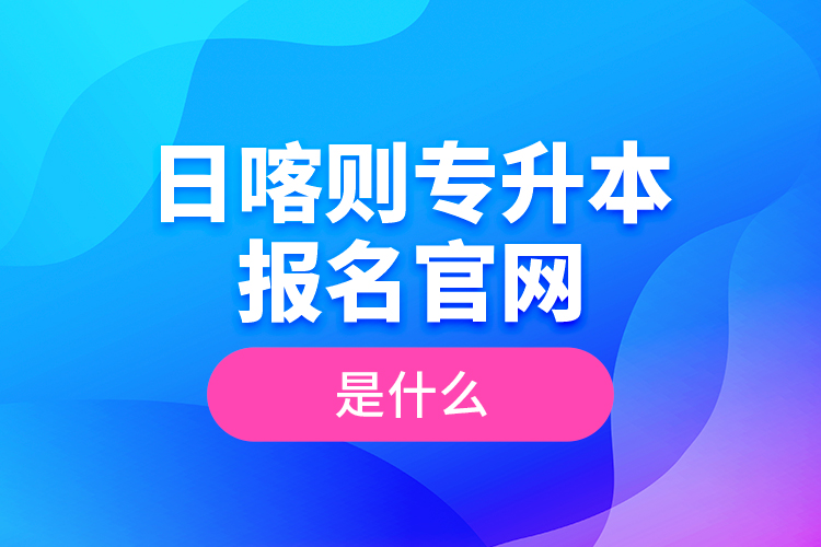 日喀則專升本報(bào)名官網(wǎng)是什么？