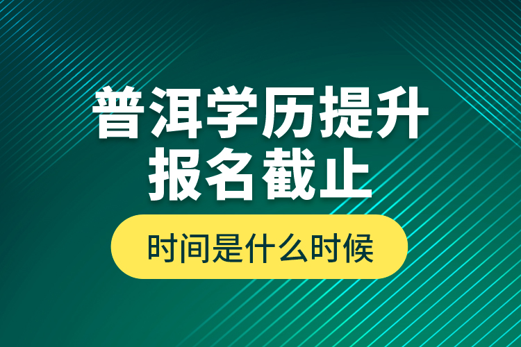 普洱學(xué)歷提升報名截止時間是什么時候？