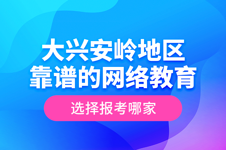 大興安嶺地區(qū)靠譜的網(wǎng)絡(luò)教育選擇報(bào)考哪家？