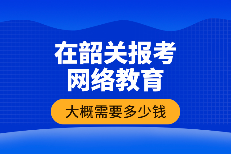 在韶關(guān)報考網(wǎng)絡(luò)教育大概需要多少錢？