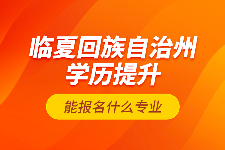 臨夏回族自治州學(xué)歷提升能報名什么專業(yè)？