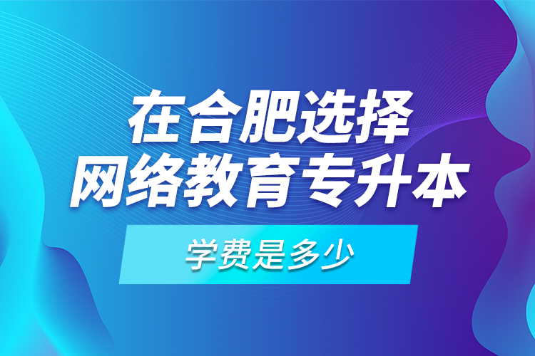 在合肥選擇網(wǎng)絡(luò)教育專升本學(xué)費(fèi)是多少？