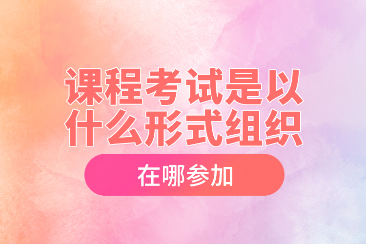 課程考試是以什么形式組織，在哪參加？